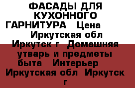 ФАСАДЫ ДЛЯ КУХОННОГО ГАРНИТУРА › Цена ­ 4 000 - Иркутская обл., Иркутск г. Домашняя утварь и предметы быта » Интерьер   . Иркутская обл.,Иркутск г.